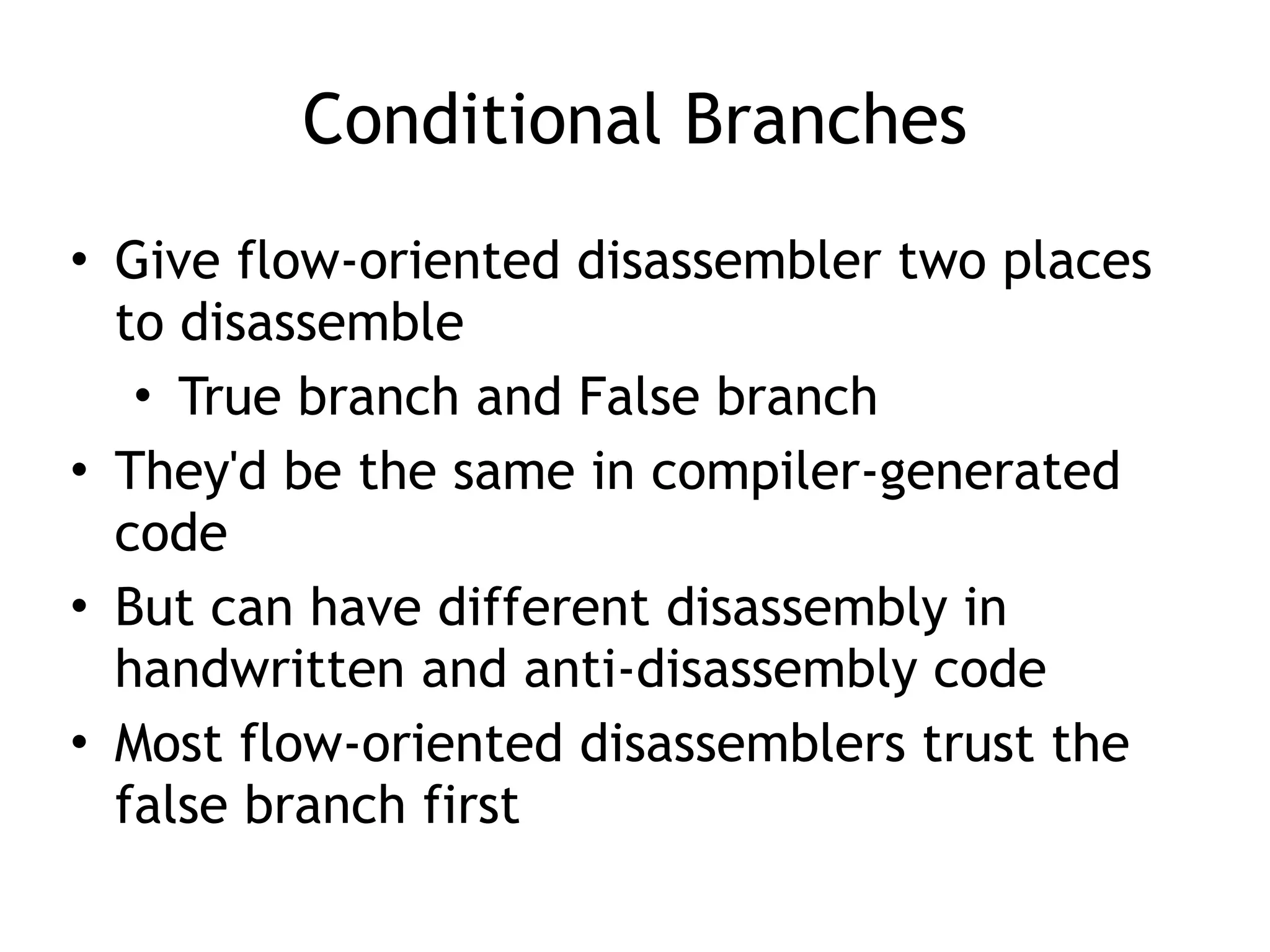 Conditional Branches
• Give flow-oriented disassembler two places
to disassemble
• True branch and False branch
• They'd be the same in compiler-generated
code
• But can have different disassembly in
handwritten and anti-disassembly code
• Most flow-oriented disassemblers trust the
false branch first
 