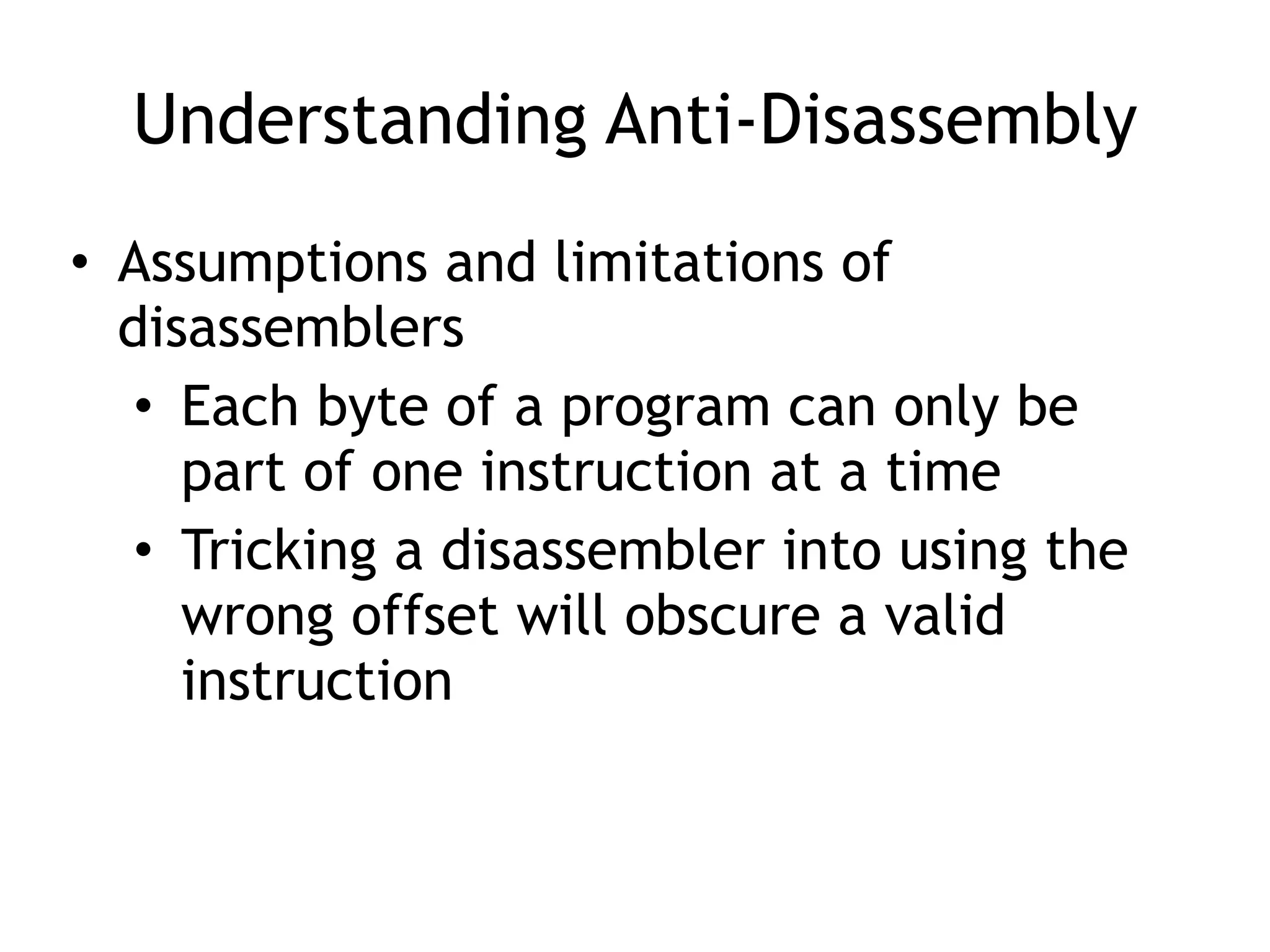Understanding Anti-Disassembly
• Assumptions and limitations of
disassemblers
• Each byte of a program can only be
part of one instruction at a time
• Tricking a disassembler into using the
wrong offset will obscure a valid
instruction
 