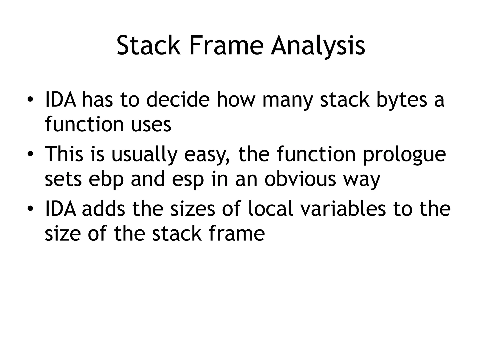 Stack Frame Analysis
• IDA has to decide how many stack bytes a
function uses
• This is usually easy, the function prologue
sets ebp and esp in an obvious way
• IDA adds the sizes of local variables to the
size of the stack frame
 