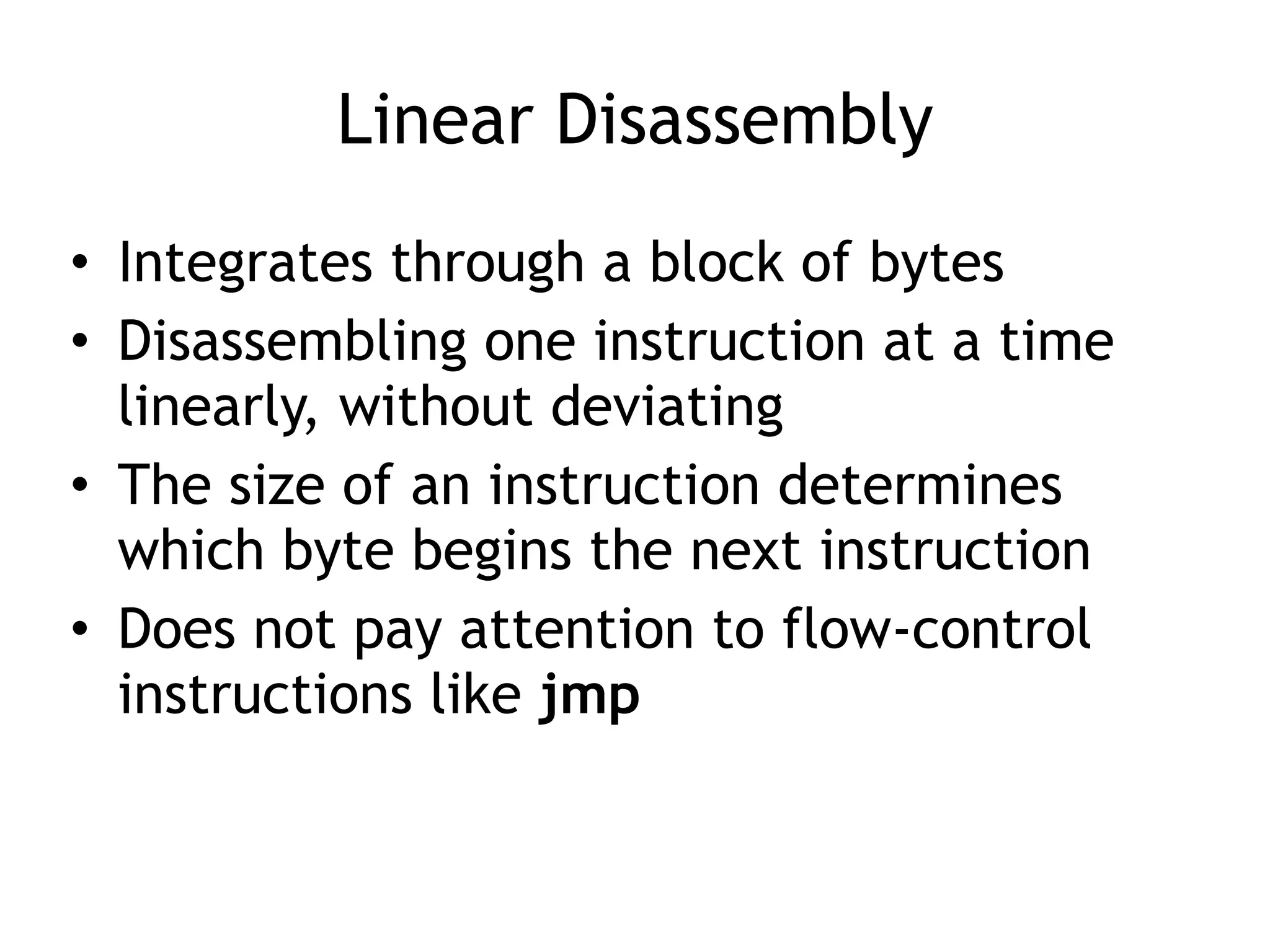 Linear Disassembly
• Integrates through a block of bytes
• Disassembling one instruction at a time
linearly, without deviating
• The size of an instruction determines
which byte begins the next instruction
• Does not pay attention to flow-control
instructions like jmp
 