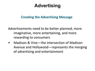 Advertising
Advertisements need to be better planned, more
imaginative, more entertaining, and more
rewarding to consumers
• Madison & Vine—the intersection of Madison
Avenue and Hollywood—represents the merging
of advertising and entertainment
Creating the Advertising Message
 