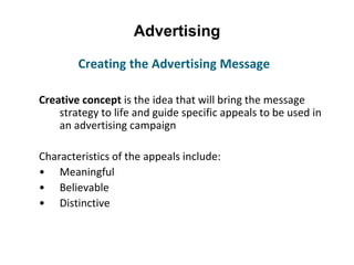 Advertising
Creative concept is the idea that will bring the message
strategy to life and guide specific appeals to be used in
an advertising campaign
Characteristics of the appeals include:
• Meaningful
• Believable
• Distinctive
Creating the Advertising Message
 