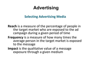 Advertising
Reach is a measure of the percentage of people in
the target market who are exposed to the ad
campaign during a given period of time
Frequency is a measure of how many times the
average person in the target market is exposed
to the message
Impact is the qualitative value of a message
exposure through a given medium
Selecting Advertising Media
 