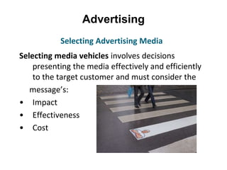 Advertising
Selecting media vehicles involves decisions
presenting the media effectively and efficiently
to the target customer and must consider the
message’s:
• Impact
• Effectiveness
• Cost
Selecting Advertising Media
 