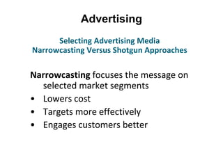 Advertising
Narrowcasting focuses the message on
selected market segments
• Lowers cost
• Targets more effectively
• Engages customers better
Selecting Advertising Media
Narrowcasting Versus Shotgun Approaches
 