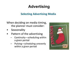 Advertising
When deciding on media timing,
the planner must consider:
• Seasonality
• Pattern of the advertising
– Continuity—scheduling within
a given period
– Pulsing—scheduling unevenly
within a given period
Selecting Advertising Media
 
