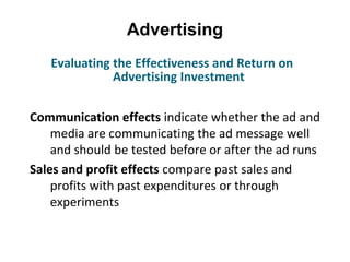 Advertising
Communication effects indicate whether the ad and
media are communicating the ad message well
and should be tested before or after the ad runs
Sales and profit effects compare past sales and
profits with past expenditures or through
experiments
Evaluating the Effectiveness and Return on
Advertising Investment
 