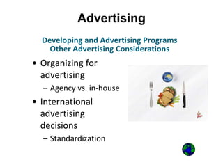 Advertising
• Organizing for
advertising
– Agency vs. in-house
• International
advertising
decisions
– Standardization
Developing and Advertising Programs
Other Advertising Considerations
 