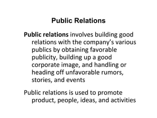 Public relations involves building good
relations with the company’s various
publics by obtaining favorable
publicity, building up a good
corporate image, and handling or
heading off unfavorable rumors,
stories, and events
Public relations is used to promote
product, people, ideas, and activities
Public Relations
 