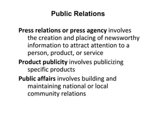 Public Relations
Press relations or press agency involves
the creation and placing of newsworthy
information to attract attention to a
person, product, or service
Product publicity involves publicizing
specific products
Public affairs involves building and
maintaining national or local
community relations
 