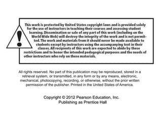 All rights reserved. No part of this publication may be reproduced, stored in a
retrieval system, or transmitted, in any form or by any means, electronic,
mechanical, photocopying, recording, or otherwise, without the prior written
permission of the publisher. Printed in the United States of America.
Copyright © 2012 Pearson Education, Inc.
Publishing as Prentice Hall
 