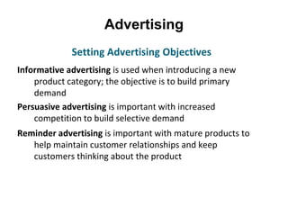 Advertising
Informative advertising is used when introducing a new
product category; the objective is to build primary
demand
Persuasive advertising is important with increased
competition to build selective demand
Reminder advertising is important with mature products to
help maintain customer relationships and keep
customers thinking about the product
Setting Advertising Objectives
 