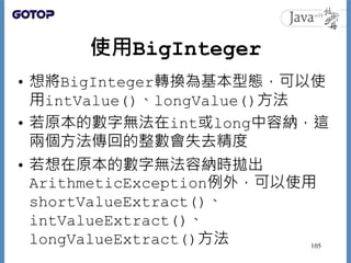 使用BigInteger
• 想將BigInteger轉換為基本型態，可以使
用intValue()、longValue()方法
• 若原本的數字無法在int或long中容納，這
兩個方法傳回的整數會失去精度
• 若想在原本的數字無法容納時拋出...