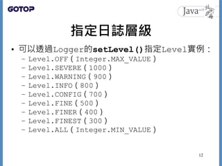 指定日誌層級
• 可以透過Logger的setLevel()指定Level實例：
– Level.OFF（Integer.MAX_VALUE）
– Level.SEVERE（1000）
– Level.WARNING（900）
– Level....