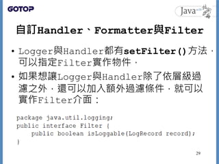 自訂Handler、Formatter與Filter
• Logger與Handler都有setFilter()方法，
可以指定Filter實作物件，
• 如果想讓Logger與Handler除了依層級過
濾之外，還可以加入額外過濾條件，就可以...