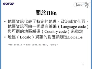 關於i18n
• 地區資訊代表了特定的地理、政治或文化區，
地區資訊可由一個語言編碥（Language code）
與可選的地區編碼（Country code）來指定
• 地區（Locale）資訊的對應類別是Locale
35
 