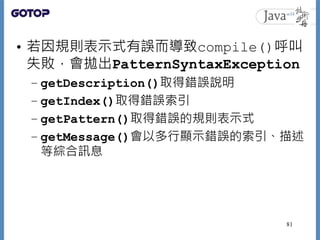 • 若因規則表示式有誤而導致compile()呼叫
失敗，會拋出PatternSyntaxException
– getDescription()取得錯誤說明
– getIndex()取得錯誤索引
– getPattern()取得錯誤的規則表示...
