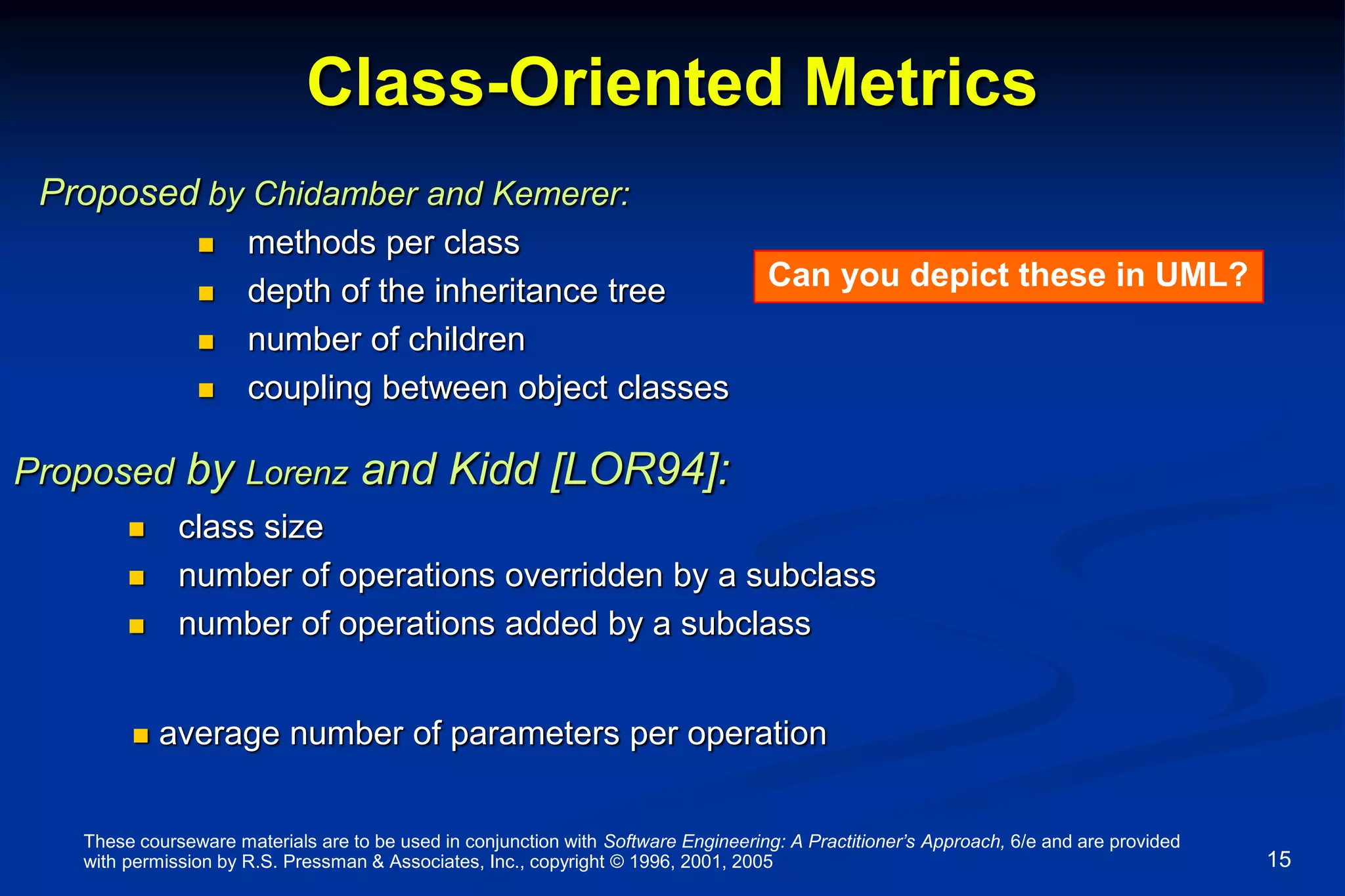 These courseware materials are to be used in conjunction with Software Engineering: A Practitioner’s Approach, 6/e and are provided
with permission by R.S. Pressman & Associates, Inc., copyright © 1996, 2001, 2005 15
Class-Oriented Metrics
 methods per class
 depth of the inheritance tree
 number of children
 coupling between object classes
Proposed by Chidamber and Kemerer:
 class size
 number of operations overridden by a subclass
 number of operations added by a subclass
Proposed by Lorenz and Kidd [LOR94]:
 average number of parameters per operation
Can you depict these in UML?
 