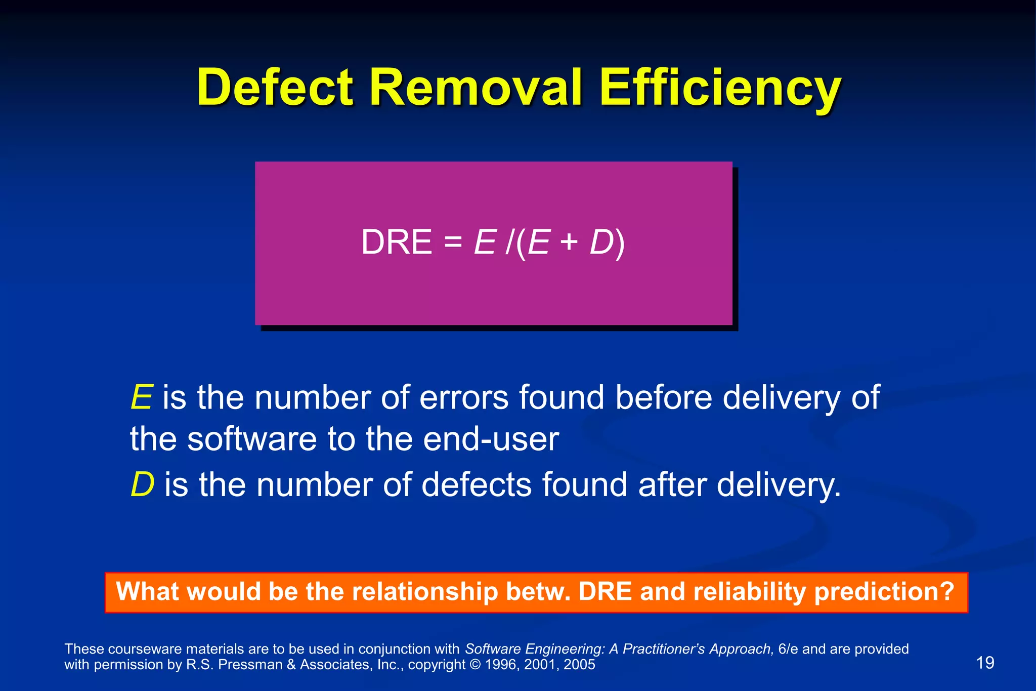 These courseware materials are to be used in conjunction with Software Engineering: A Practitioner’s Approach, 6/e and are provided
with permission by R.S. Pressman & Associates, Inc., copyright © 1996, 2001, 2005 19
Defect Removal Efficiency
DRE = E /(E + D)
E is the number of errors found before delivery of
the software to the end-user
D is the number of defects found after delivery.
What would be the relationship betw. DRE and reliability prediction?
 