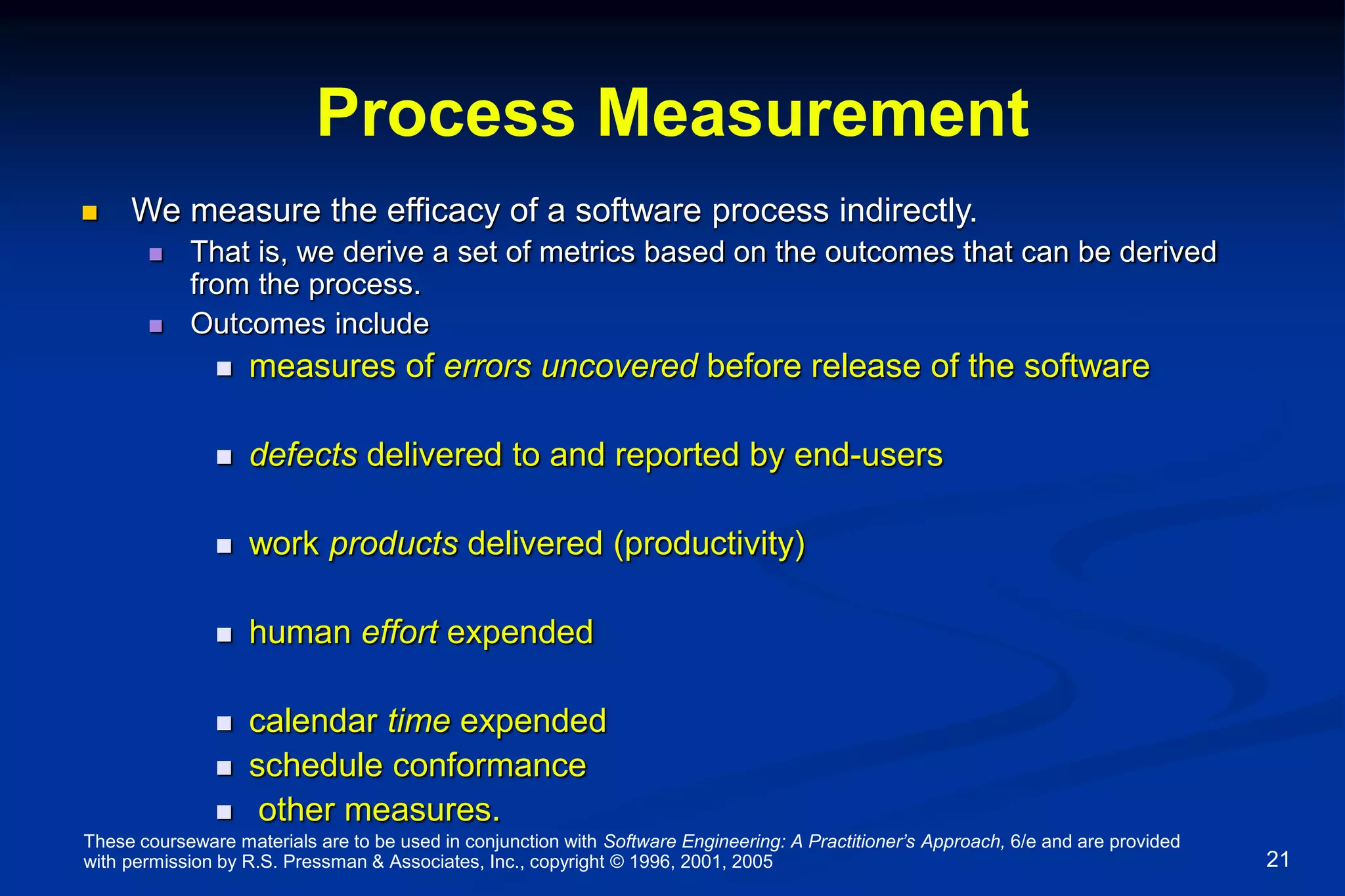 These courseware materials are to be used in conjunction with Software Engineering: A Practitioner’s Approach, 6/e and are provided
with permission by R.S. Pressman & Associates, Inc., copyright © 1996, 2001, 2005 21
Process Measurement
 We measure the efficacy of a software process indirectly.
 That is, we derive a set of metrics based on the outcomes that can be derived
from the process.
 Outcomes include
 measures of errors uncovered before release of the software
 defects delivered to and reported by end-users
 work products delivered (productivity)
 human effort expended
 calendar time expended
 schedule conformance
 other measures.
 