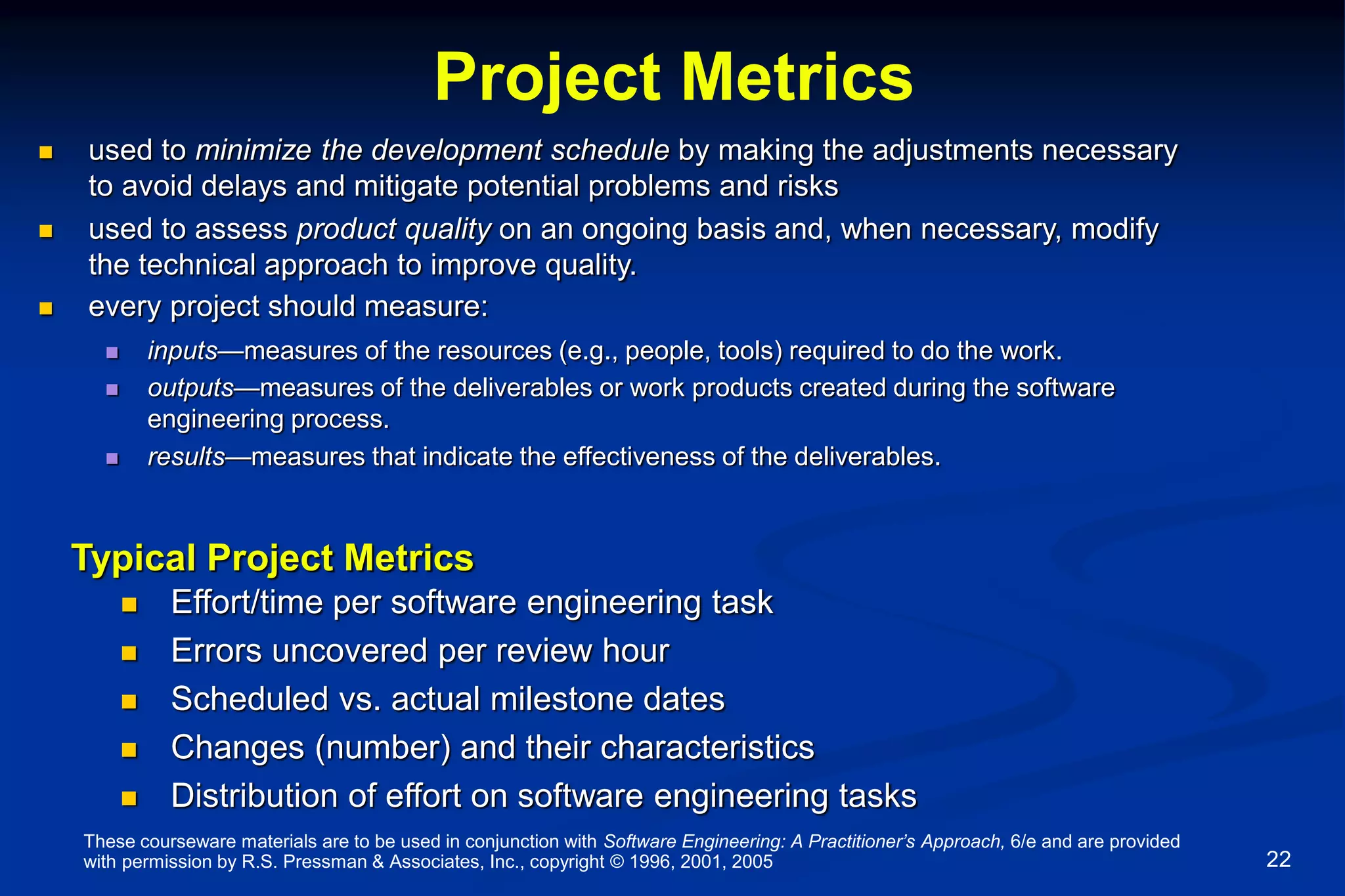These courseware materials are to be used in conjunction with Software Engineering: A Practitioner’s Approach, 6/e and are provided
with permission by R.S. Pressman & Associates, Inc., copyright © 1996, 2001, 2005 22
Project Metrics
 used to minimize the development schedule by making the adjustments necessary
to avoid delays and mitigate potential problems and risks
 used to assess product quality on an ongoing basis and, when necessary, modify
the technical approach to improve quality.
 every project should measure:
 inputs—measures of the resources (e.g., people, tools) required to do the work.
 outputs—measures of the deliverables or work products created during the software
engineering process.
 results—measures that indicate the effectiveness of the deliverables.
Typical Project Metrics
 Effort/time per software engineering task
 Errors uncovered per review hour
 Scheduled vs. actual milestone dates
 Changes (number) and their characteristics
 Distribution of effort on software engineering tasks
 