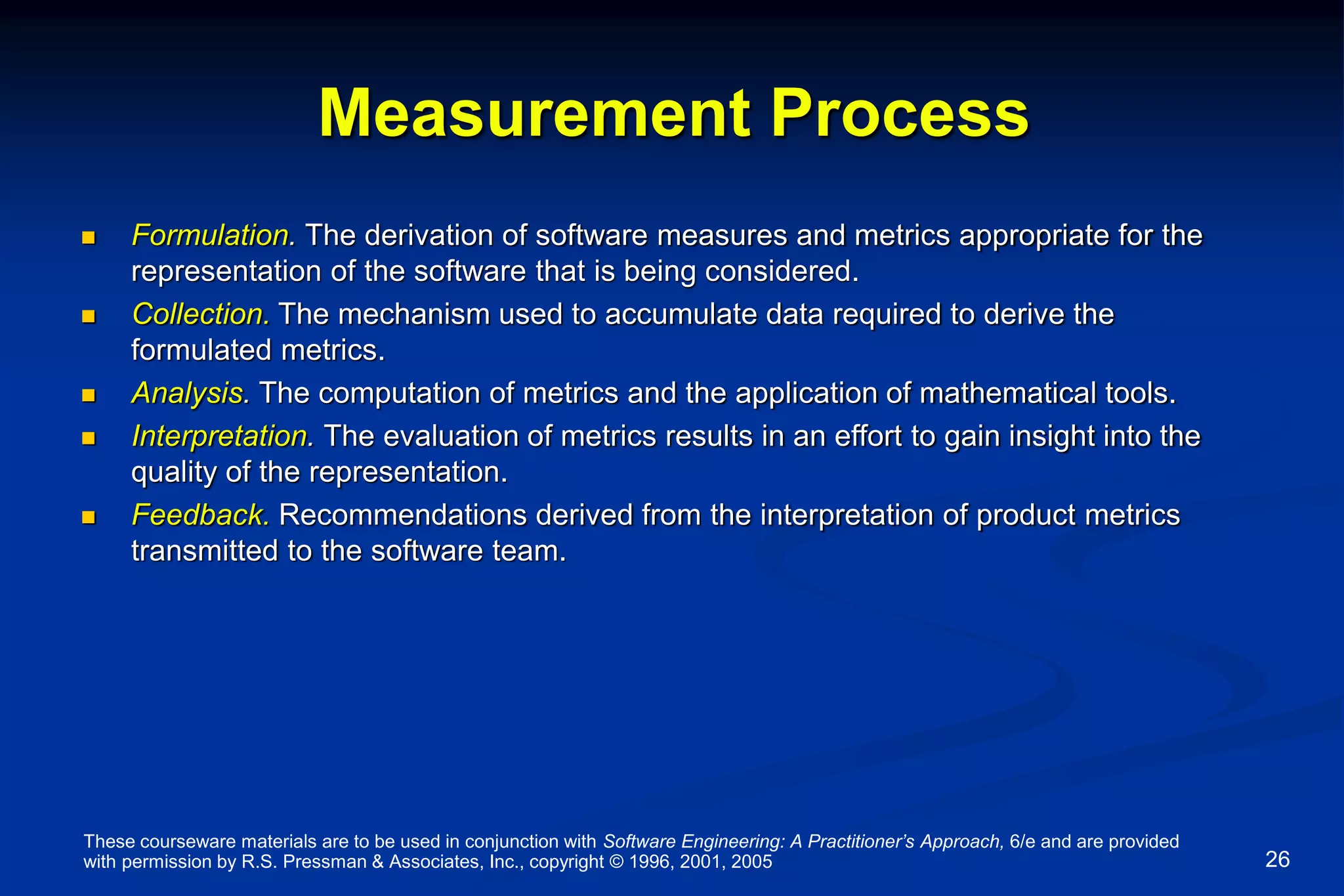 These courseware materials are to be used in conjunction with Software Engineering: A Practitioner’s Approach, 6/e and are provided
with permission by R.S. Pressman & Associates, Inc., copyright © 1996, 2001, 2005 26
Measurement Process
 Formulation. The derivation of software measures and metrics appropriate for the
representation of the software that is being considered.
 Collection. The mechanism used to accumulate data required to derive the
formulated metrics.
 Analysis. The computation of metrics and the application of mathematical tools.
 Interpretation. The evaluation of metrics results in an effort to gain insight into the
quality of the representation.
 Feedback. Recommendations derived from the interpretation of product metrics
transmitted to the software team.
 