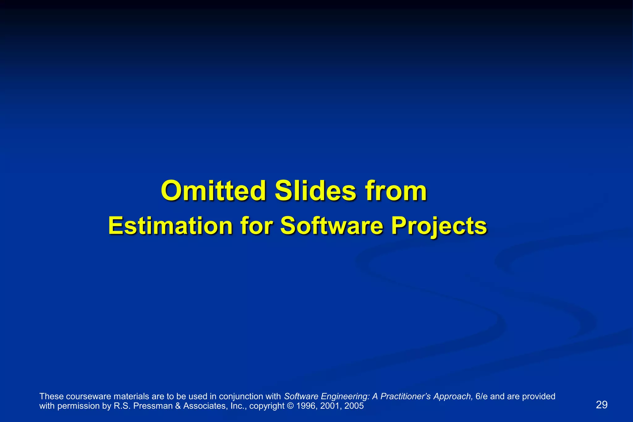 These courseware materials are to be used in conjunction with Software Engineering: A Practitioner’s Approach, 6/e and are provided
with permission by R.S. Pressman & Associates, Inc., copyright © 1996, 2001, 2005 29
Omitted Slides from
Estimation for Software Projects
 