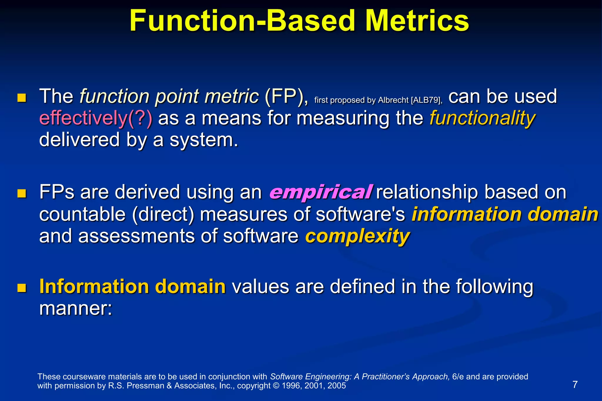 These courseware materials are to be used in conjunction with Software Engineering: A Practitioner’s Approach, 6/e and are provided
with permission by R.S. Pressman & Associates, Inc., copyright © 1996, 2001, 2005 7
Function-Based Metrics
 The function point metric (FP), first proposed by Albrecht [ALB79], can be used
effectively(?) as a means for measuring the functionality
delivered by a system.
 FPs are derived using an empirical relationship based on
countable (direct) measures of software's information domain
and assessments of software complexity
 Information domain values are defined in the following
manner:
 