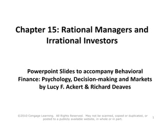 Chapter 15: Rational Managers and
Irrational Investors
Powerpoint Slides to accompany Behavioral
Finance: Psychology, Decision-making and Markets
by Lucy F. Ackert & Richard Deaves
©2010 Cengage Learning. All Rights Reserved. May not be scanned, copied or duplicated, or
posted to a publicly available website, in whole or in part.
1
 