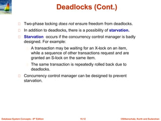 ©Silberschatz, Korth and Sudarshan
15.12
Database System Concepts - 6th Edition
Deadlocks (Cont.)
Two-phase locking does not ensure freedom from deadlocks.
In addition to deadlocks, there is a possibility of starvation.
Starvation occurs if the concurrency control manager is badly
designed. For example:
A transaction may be waiting for an X-lock on an item,
while a sequence of other transactions request and are
granted an S-lock on the same item.
The same transaction is repeatedly rolled back due to
deadlocks.
Concurrency control manager can be designed to prevent
starvation.
 
