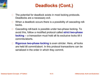 ©Silberschatz, Korth and Sudarshan
15.13
Database System Concepts - 6th Edition
Deadlocks (Cont.)
The potential for deadlock exists in most locking protocols.
Deadlocks are a necessary evil.
When a deadlock occurs there is a possibility of cascading roll-
backs.
Cascading roll-back is possible under two-phase locking. To
avoid this, follow a modified protocol called strict two-phase
locking -- a transaction must hold all its exclusive locks till it
commits/aborts.
Rigorous two-phase locking is even stricter. Here, all locks
are held till commit/abort. In this protocol transactions can be
serialized in the order in which they commit.
 