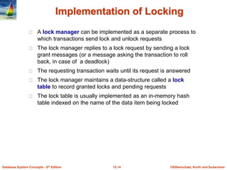 ©Silberschatz, Korth and Sudarshan
15.14
Database System Concepts - 6th Edition
Implementation of Locking
A lock manager can be implemented as a separate process to
which transactions send lock and unlock requests
The lock manager replies to a lock request by sending a lock
grant messages (or a message asking the transaction to roll
back, in case of a deadlock)
The requesting transaction waits until its request is answered
The lock manager maintains a data-structure called a lock
table to record granted locks and pending requests
The lock table is usually implemented as an in-memory hash
table indexed on the name of the data item being locked
 