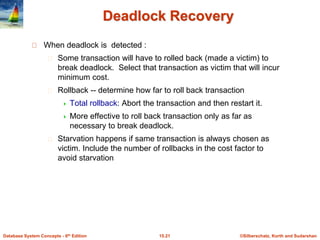 ©Silberschatz, Korth and Sudarshan
15.21
Database System Concepts - 6th Edition
Deadlock Recovery
When deadlock is detected :
Some transaction will have to rolled back (made a victim) to
break deadlock. Select that transaction as victim that will incur
minimum cost.
Rollback -- determine how far to roll back transaction
 Total rollback: Abort the transaction and then restart it.
 More effective to roll back transaction only as far as
necessary to break deadlock.
Starvation happens if same transaction is always chosen as
victim. Include the number of rollbacks in the cost factor to
avoid starvation
 