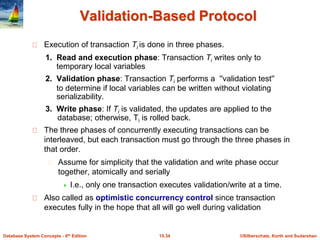 ©Silberschatz, Korth and Sudarshan
15.34
Database System Concepts - 6th Edition
Validation-Based Protocol
Execution of transaction Ti is done in three phases.
1. Read and execution phase: Transaction Ti writes only to
temporary local variables
2. Validation phase: Transaction Ti performs a ''validation test''
to determine if local variables can be written without violating
serializability.
3. Write phase: If Ti is validated, the updates are applied to the
database; otherwise, Ti is rolled back.
The three phases of concurrently executing transactions can be
interleaved, but each transaction must go through the three phases in
that order.
Assume for simplicity that the validation and write phase occur
together, atomically and serially
 I.e., only one transaction executes validation/write at a time.
Also called as optimistic concurrency control since transaction
executes fully in the hope that all will go well during validation
 