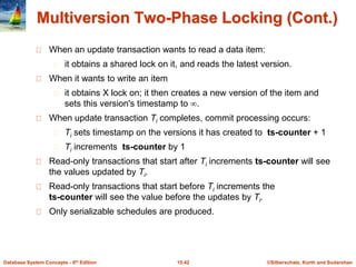 ©Silberschatz, Korth and Sudarshan
15.42
Database System Concepts - 6th Edition
Multiversion Two-Phase Locking (Cont.)
When an update transaction wants to read a data item:
it obtains a shared lock on it, and reads the latest version.
When it wants to write an item
it obtains X lock on; it then creates a new version of the item and
sets this version's timestamp to .
When update transaction Ti completes, commit processing occurs:
Ti sets timestamp on the versions it has created to ts-counter + 1
Ti increments ts-counter by 1
Read-only transactions that start after Ti increments ts-counter will see
the values updated by Ti.
Read-only transactions that start before Ti increments the
ts-counter will see the value before the updates by Ti.
Only serializable schedules are produced.
 