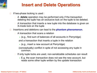 ©Silberschatz, Korth and Sudarshan
15.53
Database System Concepts - 6th Edition
Insert and Delete Operations
If two-phase locking is used :
A delete operation may be performed only if the transaction
deleting the tuple has an exclusive lock on the tuple to be deleted.
A transaction that inserts a new tuple into the database is given an
X-mode lock on the tuple
Insertions and deletions can lead to the phantom phenomenon.
A transaction that scans a relation
 (e.g., find sum of balances of all accounts in Perryridge)
and a transaction that inserts a tuple in the relation
 (e.g., insert a new account at Perryridge)
(conceptually) conflict in spite of not accessing any tuple in
common.
If only tuple locks are used, non-serializable schedules can result
 E.g. the scan transaction does not see the new account, but
reads some other tuple written by the update transaction
 