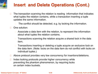 ©Silberschatz, Korth and Sudarshan
15.54
Database System Concepts - 6th Edition
Insert and Delete Operations (Cont.)
The transaction scanning the relation is reading information that indicates
what tuples the relation contains, while a transaction inserting a tuple
updates the same information.
The conflict should be detected, e.g. by locking the information.
One solution:
Associate a data item with the relation, to represent the information
about what tuples the relation contains.
Transactions scanning the relation acquire a shared lock in the data
item,
Transactions inserting or deleting a tuple acquire an exclusive lock on
the data item. (Note: locks on the data item do not conflict with locks on
individual tuples.)
Above protocol provides very low concurrency for insertions/deletions.
Index locking protocols provide higher concurrency while
preventing the phantom phenomenon, by requiring locks
on certain index buckets.
 