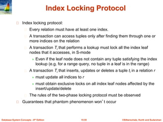 ©Silberschatz, Korth and Sudarshan
15.55
Database System Concepts - 6th Edition
Index Locking Protocol
Index locking protocol:
Every relation must have at least one index.
A transaction can access tuples only after finding them through one or
more indices on the relation
A transaction Ti that performs a lookup must lock all the index leaf
nodes that it accesses, in S-mode
 Even if the leaf node does not contain any tuple satisfying the index
lookup (e.g. for a range query, no tuple in a leaf is in the range)
A transaction Ti that inserts, updates or deletes a tuple ti in a relation r
 must update all indices to r
 must obtain exclusive locks on all index leaf nodes affected by the
insert/update/delete
The rules of the two-phase locking protocol must be observed
Guarantees that phantom phenomenon won’t occur
 