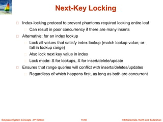 ©Silberschatz, Korth and Sudarshan
15.56
Database System Concepts - 6th Edition
Next-Key Locking
Index-locking protocol to prevent phantoms required locking entire leaf
Can result in poor concurrency if there are many inserts
Alternative: for an index lookup
Lock all values that satisfy index lookup (match lookup value, or
fall in lookup range)
Also lock next key value in index
Lock mode: S for lookups, X for insert/delete/update
Ensures that range queries will conflict with inserts/deletes/updates
Regardless of which happens first, as long as both are concurrent
 