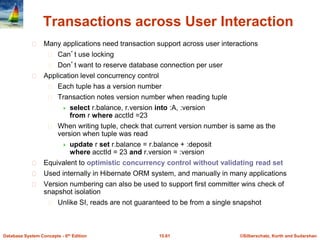 ©Silberschatz, Korth and Sudarshan
15.61
Database System Concepts - 6th Edition
Transactions across User Interaction
Many applications need transaction support across user interactions
Can’t use locking
Don’t want to reserve database connection per user
Application level concurrency control
Each tuple has a version number
Transaction notes version number when reading tuple
 select r.balance, r.version into :A, :version
from r where acctId =23
When writing tuple, check that current version number is same as the
version when tuple was read
 update r set r.balance = r.balance + :deposit
where acctId = 23 and r.version = :version
Equivalent to optimistic concurrency control without validating read set
Used internally in Hibernate ORM system, and manually in many applications
Version numbering can also be used to support first committer wins check of
snapshot isolation
Unlike SI, reads are not guaranteed to be from a single snapshot
 