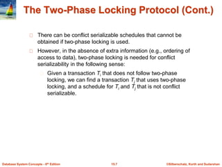 ©Silberschatz, Korth and Sudarshan
15.7
Database System Concepts - 6th Edition
The Two-Phase Locking Protocol (Cont.)
There can be conflict serializable schedules that cannot be
obtained if two-phase locking is used.
However, in the absence of extra information (e.g., ordering of
access to data), two-phase locking is needed for conflict
serializability in the following sense:
Given a transaction Ti that does not follow two-phase
locking, we can find a transaction Tj that uses two-phase
locking, and a schedule for Ti and Tj that is not conflict
serializable.
 