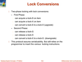 ©Silberschatz, Korth and Sudarshan
15.8
Database System Concepts - 6th Edition
Lock Conversions
Two-phase locking with lock conversions:
– First Phase:
can acquire a lock-S on item
can acquire a lock-X on item
can convert a lock-S to a lock-X (upgrade)
– Second Phase:
can release a lock-S
can release a lock-X
can convert a lock-X to a lock-S (downgrade)
This protocol assures serializability. But still relies on the
programmer to insert the various locking instructions.
 