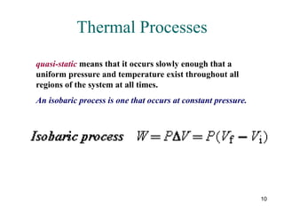 10
Thermal Processes
quasi-static means that it occurs slowly enough that a
uniform pressure and temperature exist throughout all
regions of the system at all times.
An isobaric process is one that occurs at constant pressure.
 