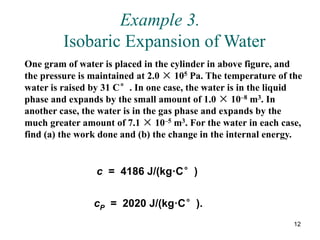 12
Example 3.
Isobaric Expansion of Water
One gram of water is placed in the cylinder in above figure, and
the pressure is maintained at 2.0 × 105 Pa. The temperature of the
water is raised by 31 C°. In one case, the water is in the liquid
phase and expands by the small amount of 1.0 × 10–8 m3. In
another case, the water is in the gas phase and expands by the
much greater amount of 7.1 × 10–5 m3. For the water in each case,
find (a) the work done and (b) the change in the internal energy.
c = 4186 J/(kg·C°)
cP = 2020 J/(kg·C°).
 