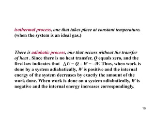 16
isothermal process, one that takes place at constant temperature.
(when the system is an ideal gas.)
There is adiabatic process, one that occurs without the transfer
of heat . Since there is no heat transfer, Q equals zero, and the
first law indicates that U = Q – W = –W. Thus, when work is
done by a system adiabatically, W is positive and the internal
energy of the system decreases by exactly the amount of the
work done. When work is done on a system adiabatically, W is
negative and the internal energy increases correspondingly.

 