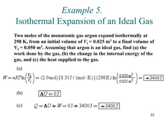 23
Example 5.
Isothermal Expansion of an Ideal Gas
Two moles of the monatomic gas argon expand isothermally at
298 K, from an initial volume of Vi = 0.025 m3 to a final volume of
Vf = 0.050 m3. Assuming that argon is an ideal gas, find (a) the
work done by the gas, (b) the change in the internal energy of the
gas, and (c) the heat supplied to the gas.
(a)
.
(b)
(c)
 