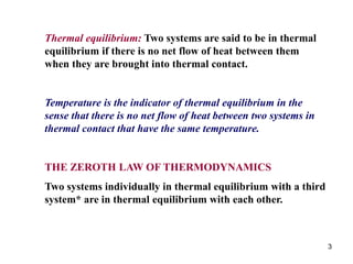 3
Thermal equilibrium: Two systems are said to be in thermal
equilibrium if there is no net flow of heat between them
when they are brought into thermal contact.
Temperature is the indicator of thermal equilibrium in the
sense that there is no net flow of heat between two systems in
thermal contact that have the same temperature.
THE ZEROTH LAW OF THERMODYNAMICS
Two systems individually in thermal equilibrium with a third
system* are in thermal equilibrium with each other.
 