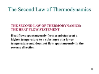 30
The Second Law of Thermodynamics
THE SECOND LAW OF THERMODYNAMICS:
THE HEAT FLOW STATEMENT
Heat flows spontaneously from a substance at a
higher temperature to a substance at a lower
temperature and does not flow spontaneously in the
reverse direction.
 