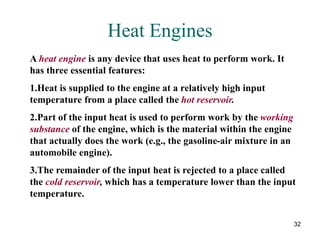 32
Heat Engines
A heat engine is any device that uses heat to perform work. It
has three essential features:
1.Heat is supplied to the engine at a relatively high input
temperature from a place called the hot reservoir.
2.Part of the input heat is used to perform work by the working
substance of the engine, which is the material within the engine
that actually does the work (e.g., the gasoline-air mixture in an
automobile engine).
3.The remainder of the input heat is rejected to a place called
the cold reservoir, which has a temperature lower than the input
temperature.
 