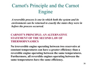 36
Carnot's Principle and the Carnot
Engine
A reversible process is one in which both the system and its
environment can be returned to exactly the states they were in
before the process occurred.
CARNOT’S PRINCIPLE: AN ALTERNATIVE
STATEMENT OF THE SECOND LAW OF
THERMODYNAMICS
No irreversible engine operating between two reservoirs at
constant temperatures can have a greater efficiency than a
reversible engine operating between the same temperatures.
Furthermore, all reversible engines operating between the
same temperatures have the same efficiency.
 